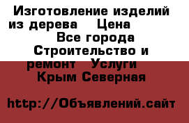 Изготовление изделий из дерева  › Цена ­ 10 000 - Все города Строительство и ремонт » Услуги   . Крым,Северная